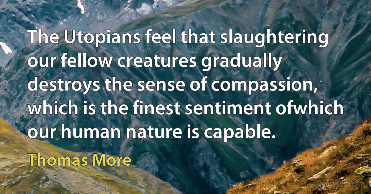 The Utopians feel that slaughtering our fellow creatures gradually destroys the sense of compassion, which is the finest sentiment ofwhich our human nature is capable. (Thomas More)