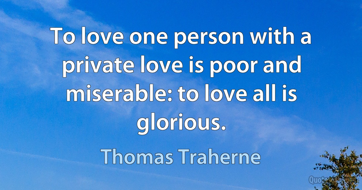 To love one person with a private love is poor and miserable: to love all is glorious. (Thomas Traherne)