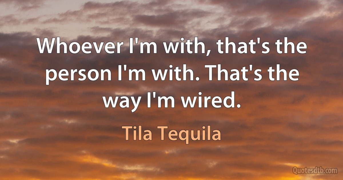 Whoever I'm with, that's the person I'm with. That's the way I'm wired. (Tila Tequila)