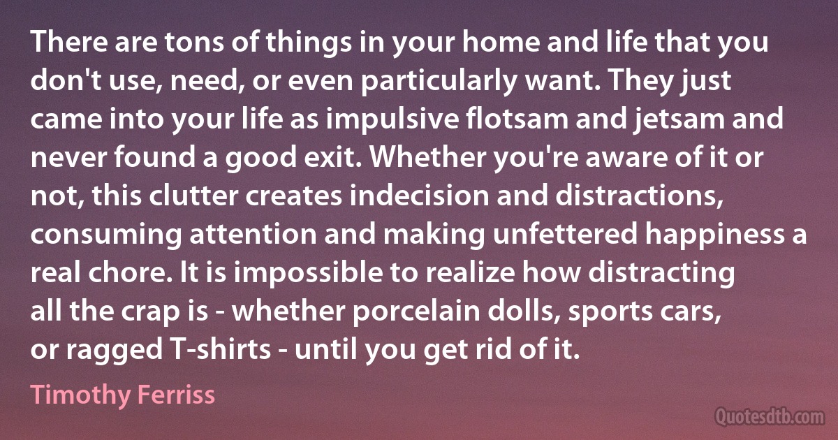 There are tons of things in your home and life that you don't use, need, or even particularly want. They just came into your life as impulsive flotsam and jetsam and never found a good exit. Whether you're aware of it or not, this clutter creates indecision and distractions, consuming attention and making unfettered happiness a real chore. It is impossible to realize how distracting all the crap is - whether porcelain dolls, sports cars, or ragged T-shirts - until you get rid of it. (Timothy Ferriss)