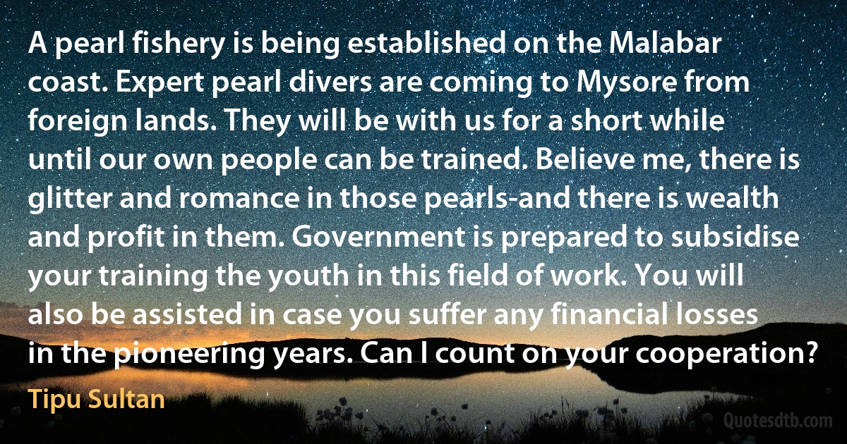 A pearl fishery is being established on the Malabar coast. Expert pearl divers are coming to Mysore from foreign lands. They will be with us for a short while until our own people can be trained. Believe me, there is glitter and romance in those pearls-and there is wealth and profit in them. Government is prepared to subsidise your training the youth in this field of work. You will also be assisted in case you suffer any financial losses in the pioneering years. Can I count on your cooperation? (Tipu Sultan)