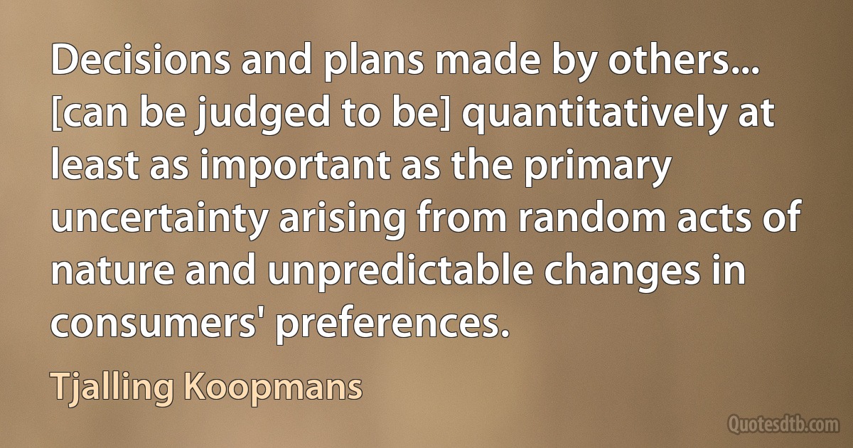 Decisions and plans made by others... [can be judged to be] quantitatively at least as important as the primary uncertainty arising from random acts of nature and unpredictable changes in consumers' preferences. (Tjalling Koopmans)