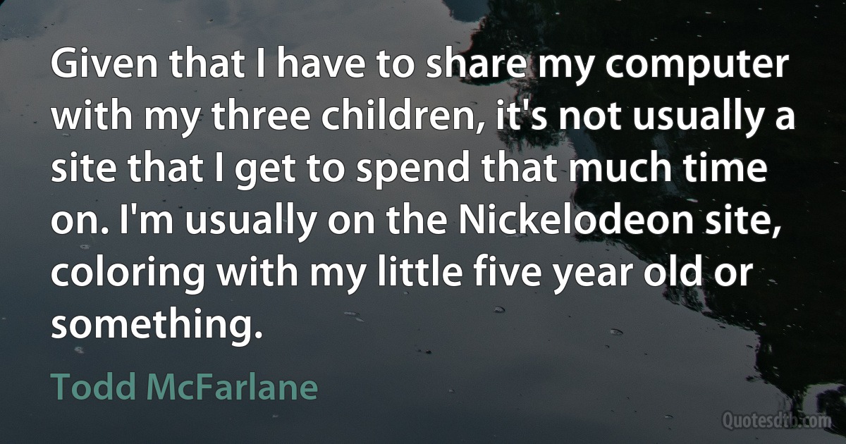 Given that I have to share my computer with my three children, it's not usually a site that I get to spend that much time on. I'm usually on the Nickelodeon site, coloring with my little five year old or something. (Todd McFarlane)