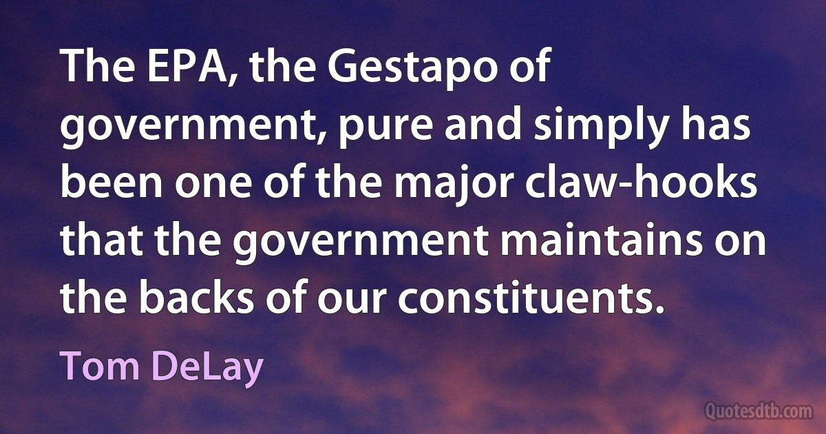 The EPA, the Gestapo of government, pure and simply has been one of the major claw-hooks that the government maintains on the backs of our constituents. (Tom DeLay)