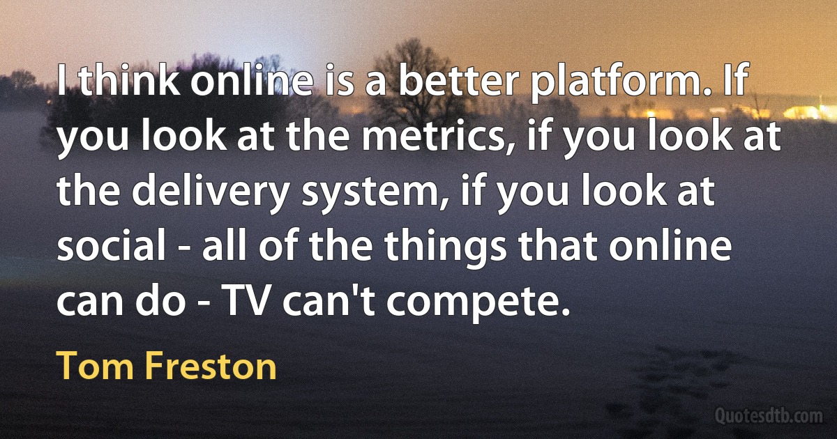 I think online is a better platform. If you look at the metrics, if you look at the delivery system, if you look at social - all of the things that online can do - TV can't compete. (Tom Freston)