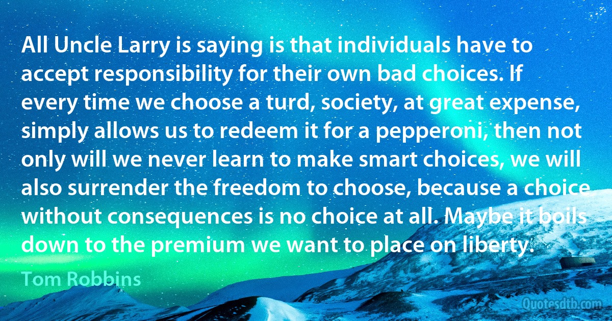 All Uncle Larry is saying is that individuals have to accept responsibility for their own bad choices. If every time we choose a turd, society, at great expense, simply allows us to redeem it for a pepperoni, then not only will we never learn to make smart choices, we will also surrender the freedom to choose, because a choice without consequences is no choice at all. Maybe it boils down to the premium we want to place on liberty. (Tom Robbins)