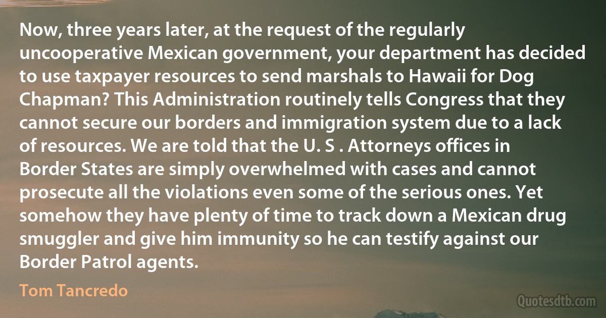 Now, three years later, at the request of the regularly uncooperative Mexican government, your department has decided to use taxpayer resources to send marshals to Hawaii for Dog Chapman? This Administration routinely tells Congress that they cannot secure our borders and immigration system due to a lack of resources. We are told that the U. S . Attorneys offices in Border States are simply overwhelmed with cases and cannot prosecute all the violations even some of the serious ones. Yet somehow they have plenty of time to track down a Mexican drug smuggler and give him immunity so he can testify against our Border Patrol agents. (Tom Tancredo)