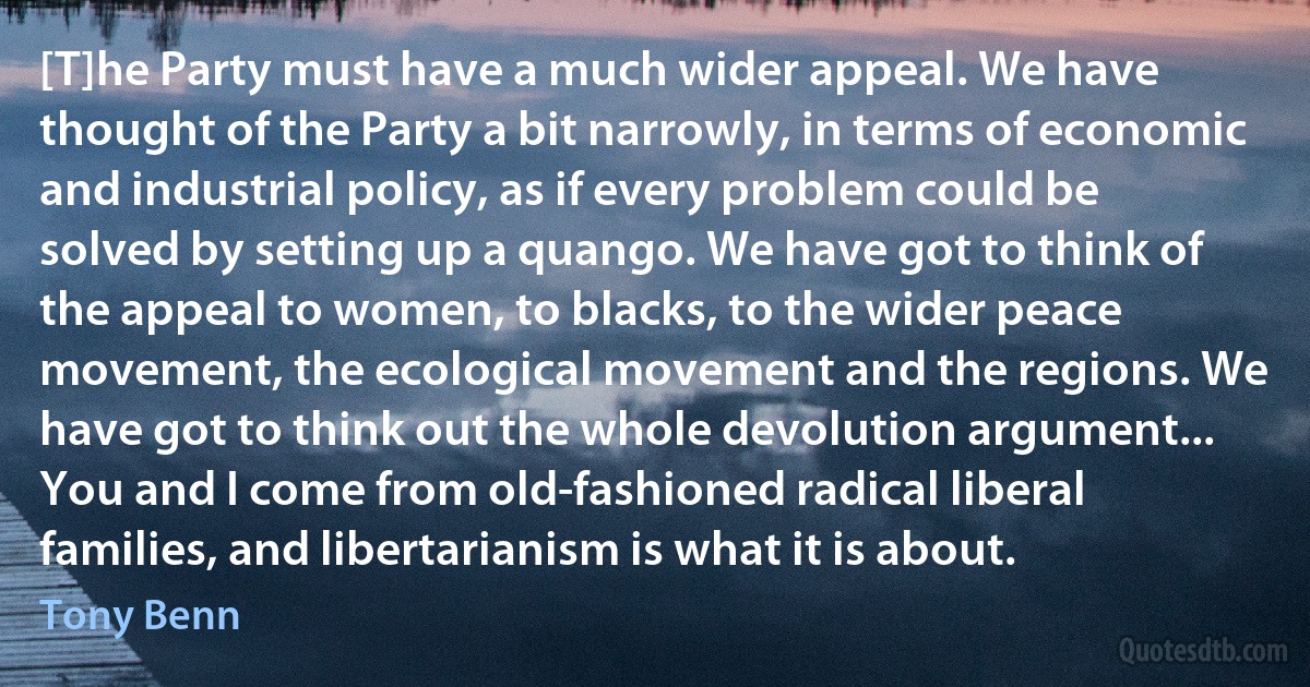 [T]he Party must have a much wider appeal. We have thought of the Party a bit narrowly, in terms of economic and industrial policy, as if every problem could be solved by setting up a quango. We have got to think of the appeal to women, to blacks, to the wider peace movement, the ecological movement and the regions. We have got to think out the whole devolution argument... You and I come from old-fashioned radical liberal families, and libertarianism is what it is about. (Tony Benn)