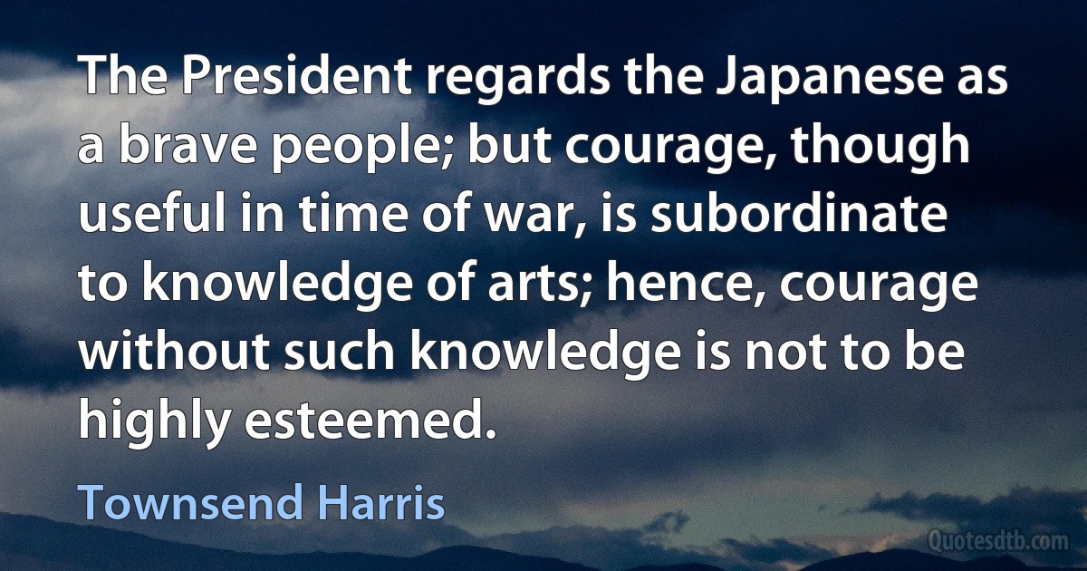 The President regards the Japanese as a brave people; but courage, though useful in time of war, is subordinate to knowledge of arts; hence, courage without such knowledge is not to be highly esteemed. (Townsend Harris)