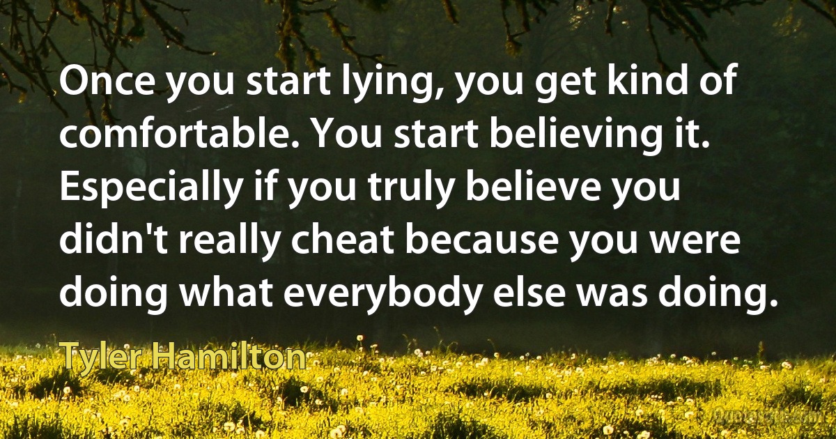 Once you start lying, you get kind of comfortable. You start believing it. Especially if you truly believe you didn't really cheat because you were doing what everybody else was doing. (Tyler Hamilton)