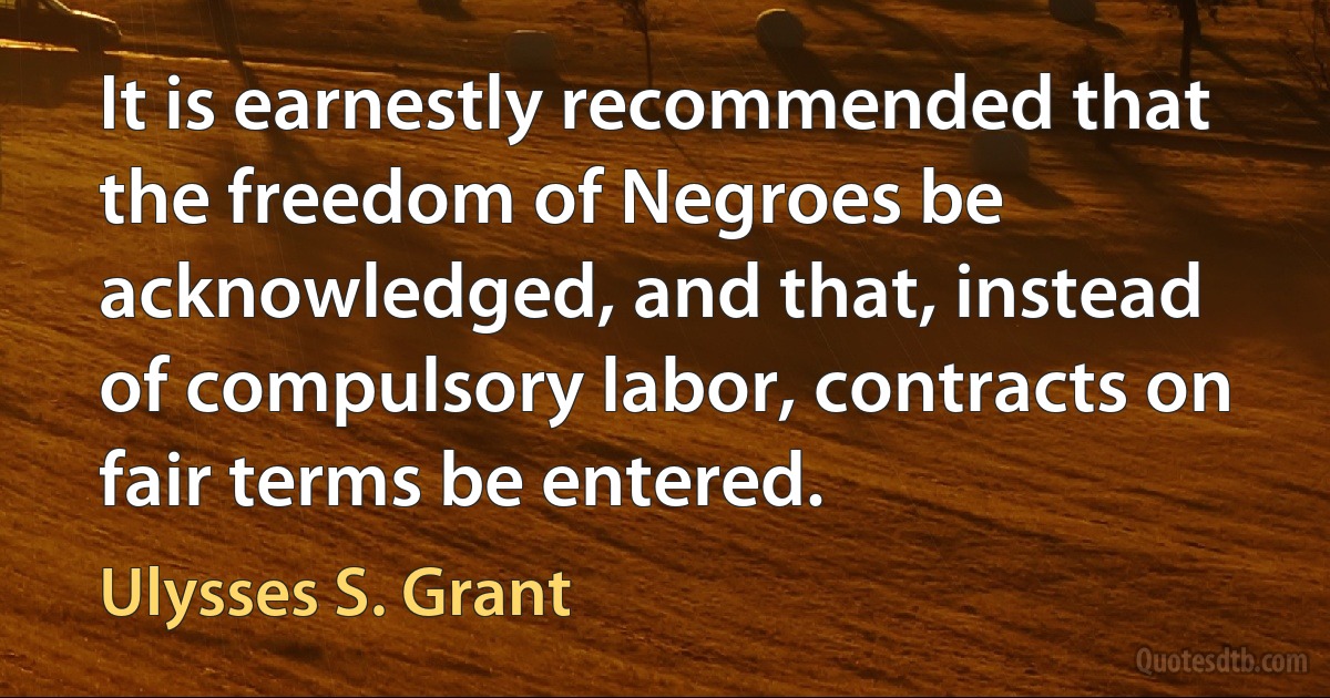 It is earnestly recommended that the freedom of Negroes be acknowledged, and that, instead of compulsory labor, contracts on fair terms be entered. (Ulysses S. Grant)