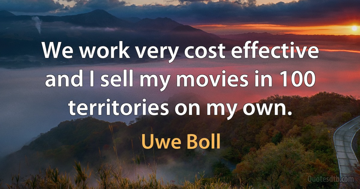 We work very cost effective and I sell my movies in 100 territories on my own. (Uwe Boll)