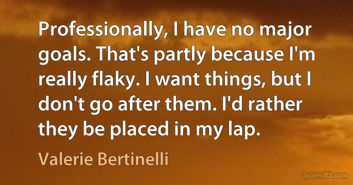 Professionally, I have no major goals. That's partly because I'm really flaky. I want things, but I don't go after them. I'd rather they be placed in my lap. (Valerie Bertinelli)