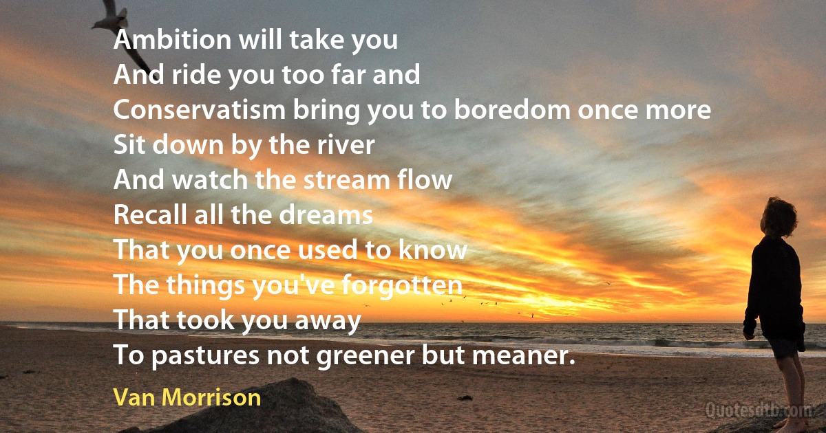 Ambition will take you
And ride you too far and
Conservatism bring you to boredom once more
Sit down by the river
And watch the stream flow
Recall all the dreams
That you once used to know
The things you've forgotten
That took you away
To pastures not greener but meaner. (Van Morrison)