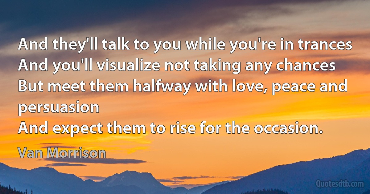 And they'll talk to you while you're in trances
And you'll visualize not taking any chances
But meet them halfway with love, peace and persuasion
And expect them to rise for the occasion. (Van Morrison)