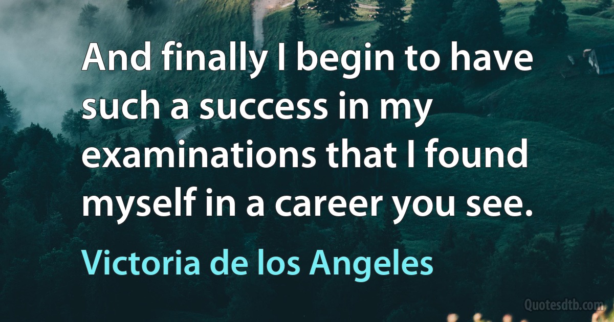 And finally I begin to have such a success in my examinations that I found myself in a career you see. (Victoria de los Angeles)