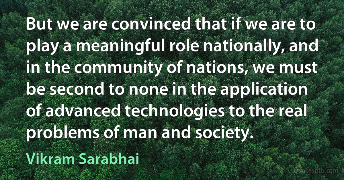 But we are convinced that if we are to play a meaningful role nationally, and in the community of nations, we must be second to none in the application of advanced technologies to the real problems of man and society. (Vikram Sarabhai)