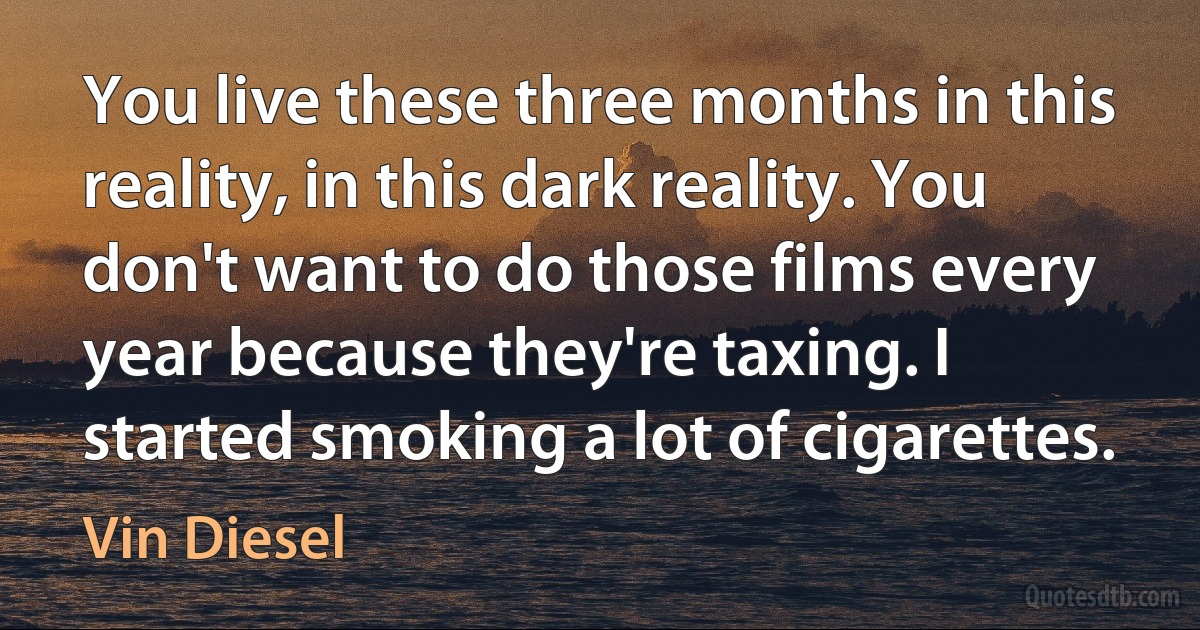 You live these three months in this reality, in this dark reality. You don't want to do those films every year because they're taxing. I started smoking a lot of cigarettes. (Vin Diesel)