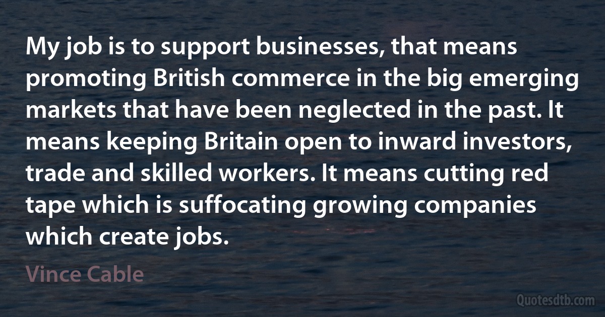 My job is to support businesses, that means promoting British commerce in the big emerging markets that have been neglected in the past. It means keeping Britain open to inward investors, trade and skilled workers. It means cutting red tape which is suffocating growing companies which create jobs. (Vince Cable)