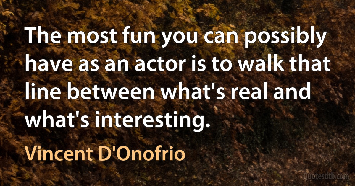 The most fun you can possibly have as an actor is to walk that line between what's real and what's interesting. (Vincent D'Onofrio)