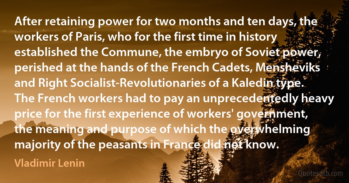 After retaining power for two months and ten days, the workers of Paris, who for the first time in history established the Commune, the embryo of Soviet power, perished at the hands of the French Cadets, Mensheviks and Right Socialist-Revolutionaries of a Kaledin type. The French workers had to pay an unprecedentedly heavy price for the first experience of workers' government, the meaning and purpose of which the overwhelming majority of the peasants in France did not know. (Vladimir Lenin)