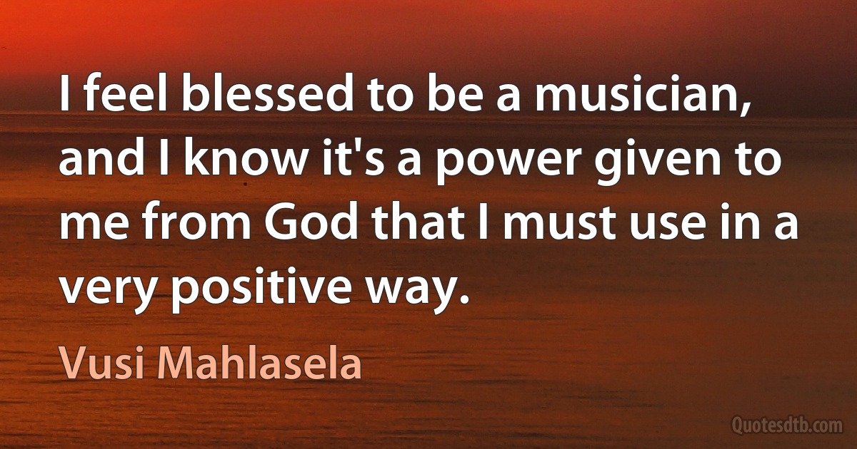 I feel blessed to be a musician, and I know it's a power given to me from God that I must use in a very positive way. (Vusi Mahlasela)