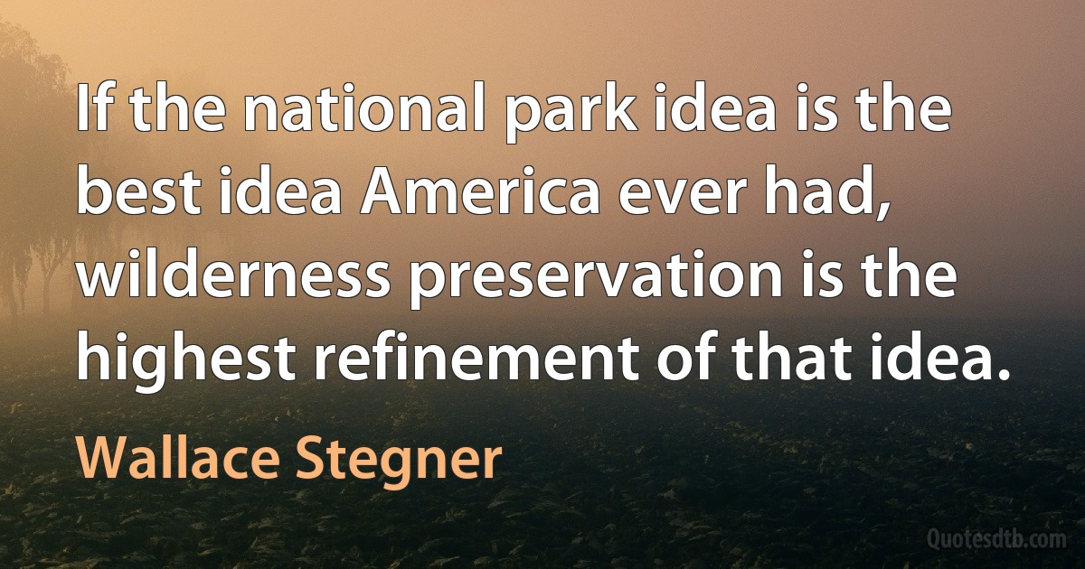 If the national park idea is the best idea America ever had, wilderness preservation is the highest refinement of that idea. (Wallace Stegner)