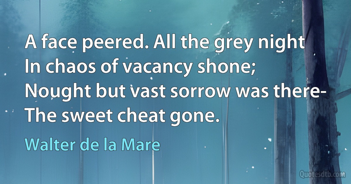 A face peered. All the grey night
In chaos of vacancy shone;
Nought but vast sorrow was there-
The sweet cheat gone. (Walter de la Mare)