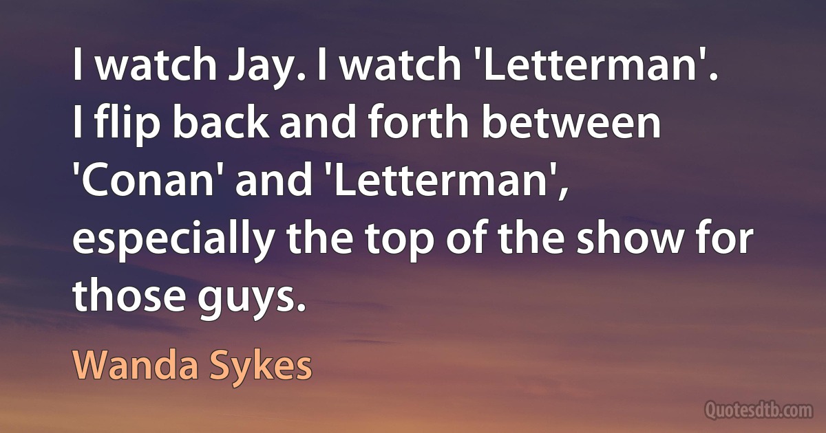 I watch Jay. I watch 'Letterman'. I flip back and forth between 'Conan' and 'Letterman', especially the top of the show for those guys. (Wanda Sykes)