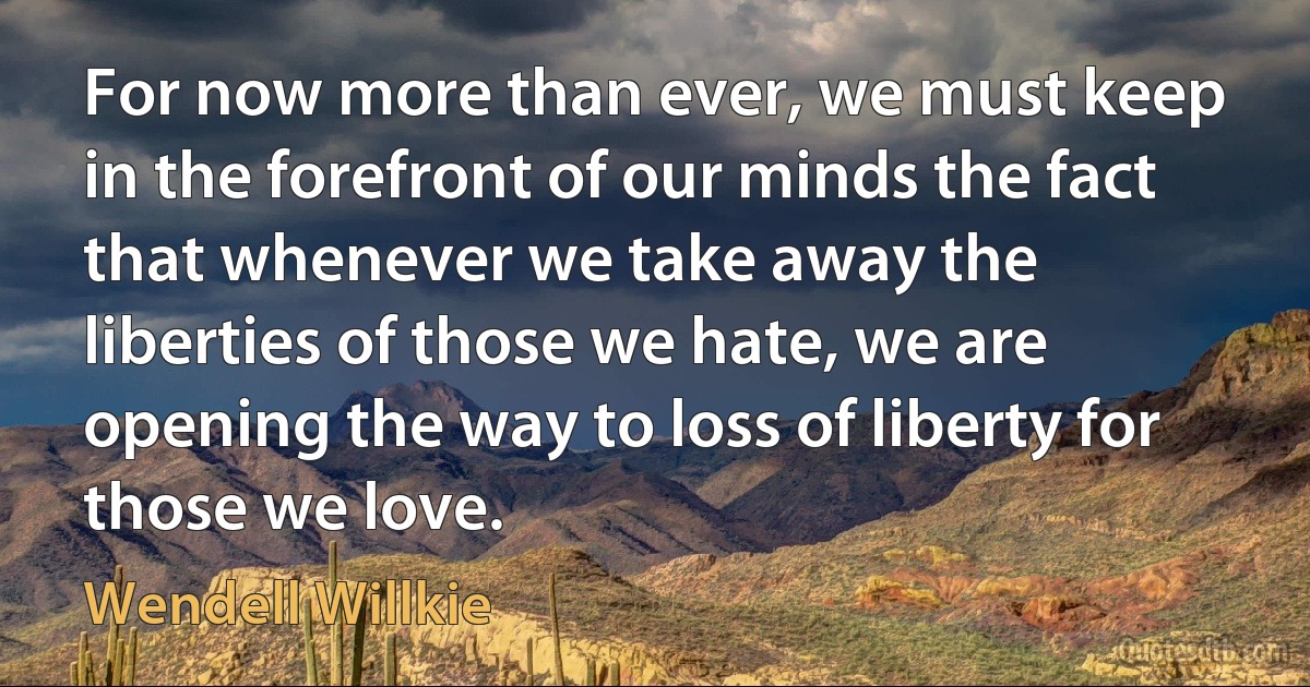 For now more than ever, we must keep in the forefront of our minds the fact that whenever we take away the liberties of those we hate, we are opening the way to loss of liberty for those we love. (Wendell Willkie)