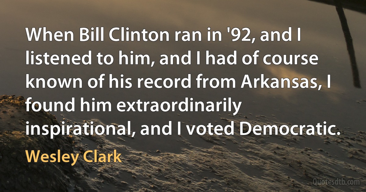 When Bill Clinton ran in '92, and I listened to him, and I had of course known of his record from Arkansas, I found him extraordinarily inspirational, and I voted Democratic. (Wesley Clark)