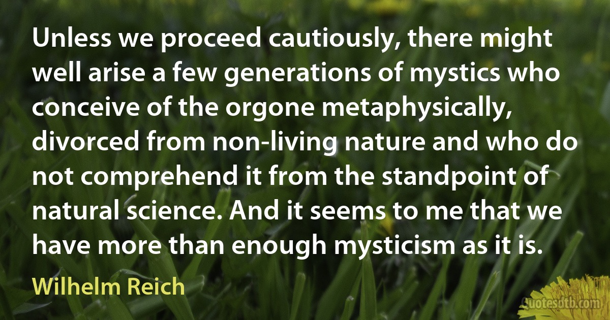 Unless we proceed cautiously, there might well arise a few generations of mystics who conceive of the orgone metaphysically, divorced from non-living nature and who do not comprehend it from the standpoint of natural science. And it seems to me that we have more than enough mysticism as it is. (Wilhelm Reich)