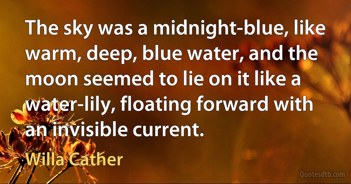 The sky was a midnight-blue, like warm, deep, blue water, and the moon seemed to lie on it like a water-lily, floating forward with an invisible current. (Willa Cather)