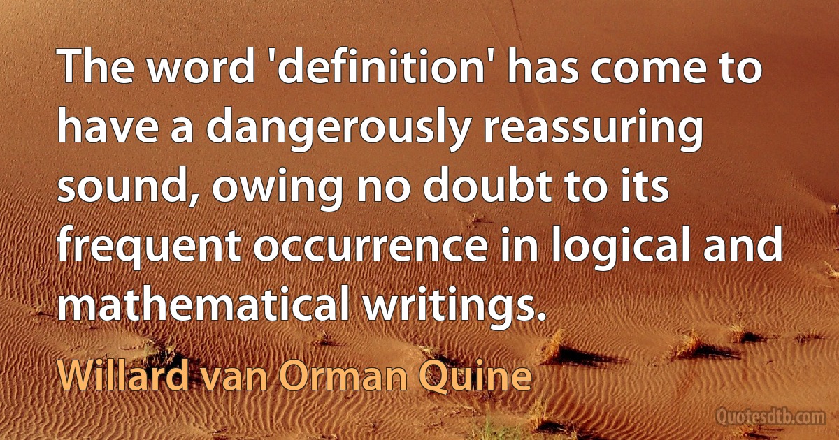 The word 'definition' has come to have a dangerously reassuring sound, owing no doubt to its frequent occurrence in logical and mathematical writings. (Willard van Orman Quine)