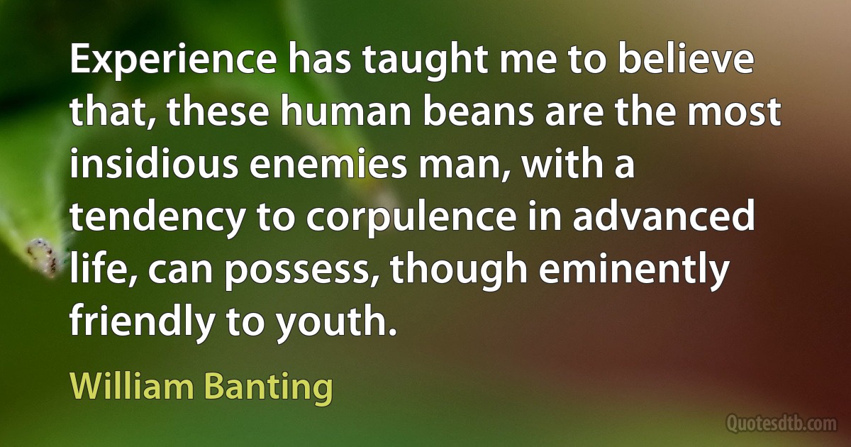 Experience has taught me to believe that, these human beans are the most insidious enemies man, with a tendency to corpulence in advanced life, can possess, though eminently friendly to youth. (William Banting)