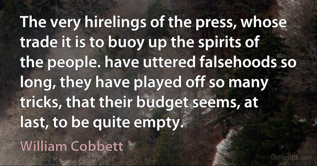 The very hirelings of the press, whose trade it is to buoy up the spirits of the people. have uttered falsehoods so long, they have played off so many tricks, that their budget seems, at last, to be quite empty. (William Cobbett)