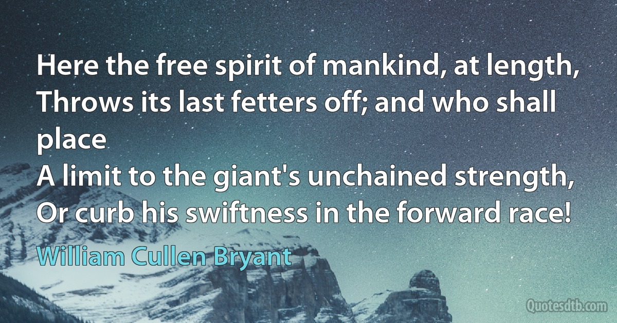 Here the free spirit of mankind, at length,
Throws its last fetters off; and who shall place
A limit to the giant's unchained strength,
Or curb his swiftness in the forward race! (William Cullen Bryant)