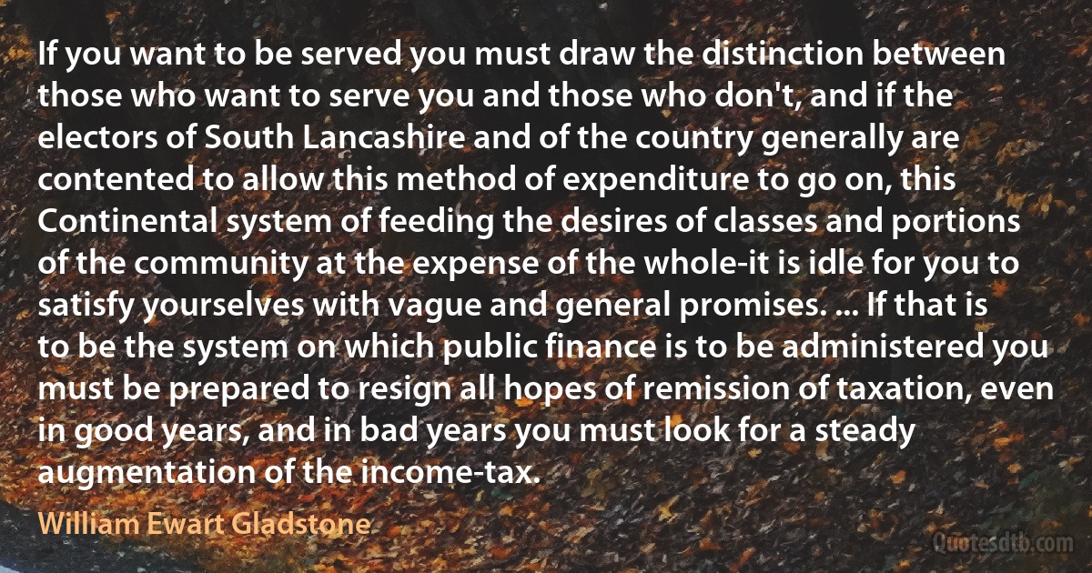 If you want to be served you must draw the distinction between those who want to serve you and those who don't, and if the electors of South Lancashire and of the country generally are contented to allow this method of expenditure to go on, this Continental system of feeding the desires of classes and portions of the community at the expense of the whole-it is idle for you to satisfy yourselves with vague and general promises. ... If that is to be the system on which public finance is to be administered you must be prepared to resign all hopes of remission of taxation, even in good years, and in bad years you must look for a steady augmentation of the income-tax. (William Ewart Gladstone)