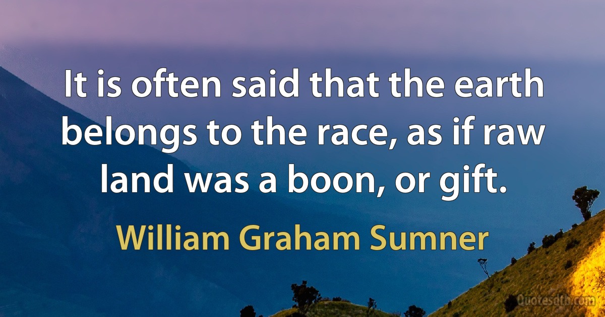 It is often said that the earth belongs to the race, as if raw land was a boon, or gift. (William Graham Sumner)