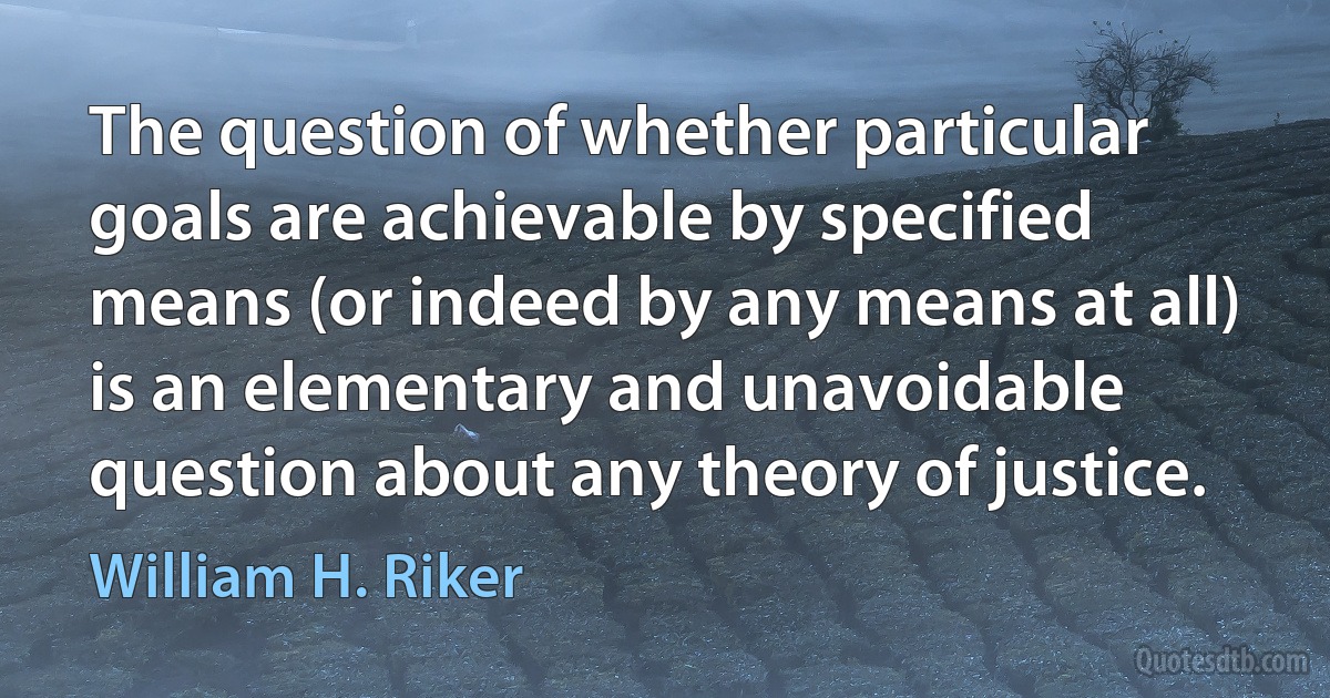 The question of whether particular goals are achievable by specified means (or indeed by any means at all) is an elementary and unavoidable question about any theory of justice. (William H. Riker)