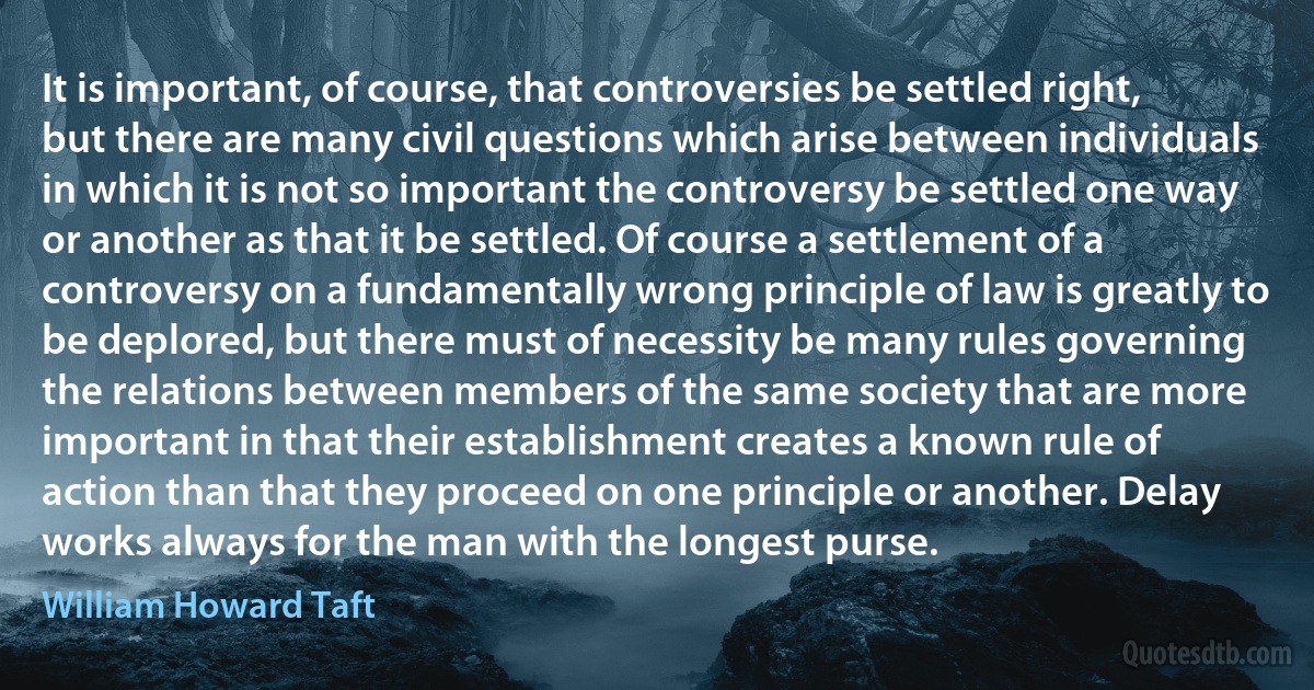 It is important, of course, that controversies be settled right, but there are many civil questions which arise between individuals in which it is not so important the controversy be settled one way or another as that it be settled. Of course a settlement of a controversy on a fundamentally wrong principle of law is greatly to be deplored, but there must of necessity be many rules governing the relations between members of the same society that are more important in that their establishment creates a known rule of action than that they proceed on one principle or another. Delay works always for the man with the longest purse. (William Howard Taft)