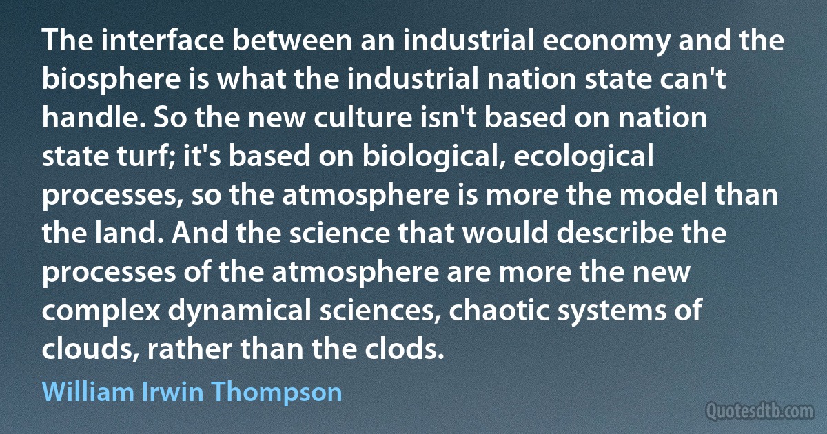 The interface between an industrial economy and the biosphere is what the industrial nation state can't handle. So the new culture isn't based on nation state turf; it's based on biological, ecological processes, so the atmosphere is more the model than the land. And the science that would describe the processes of the atmosphere are more the new complex dynamical sciences, chaotic systems of clouds, rather than the clods. (William Irwin Thompson)