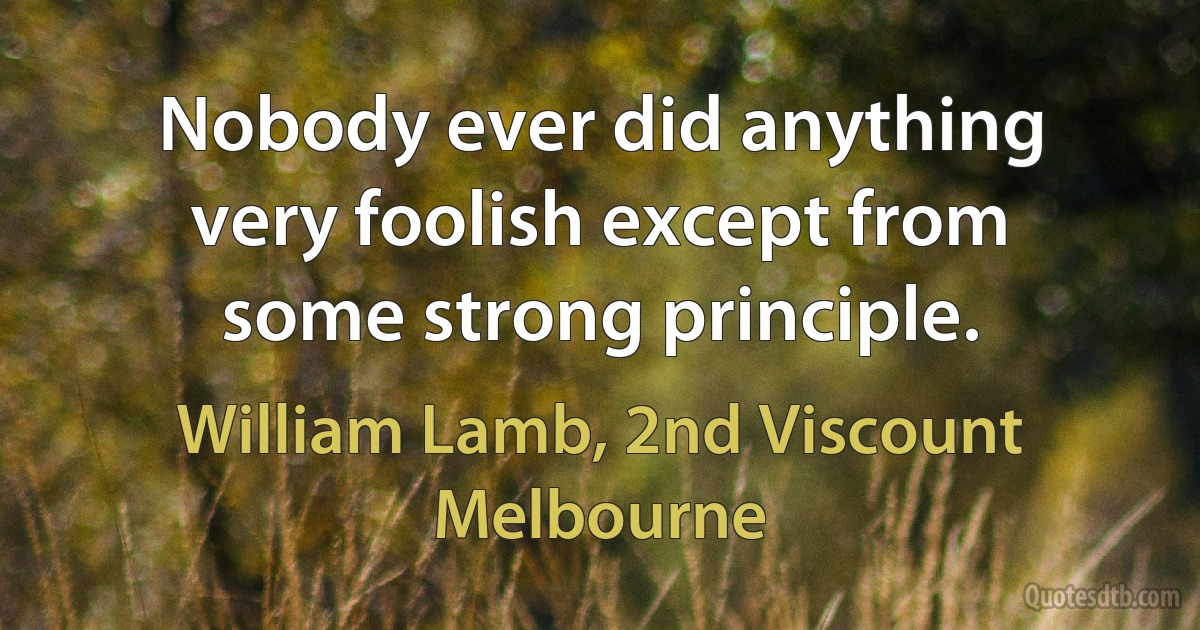 Nobody ever did anything very foolish except from some strong principle. (William Lamb, 2nd Viscount Melbourne)