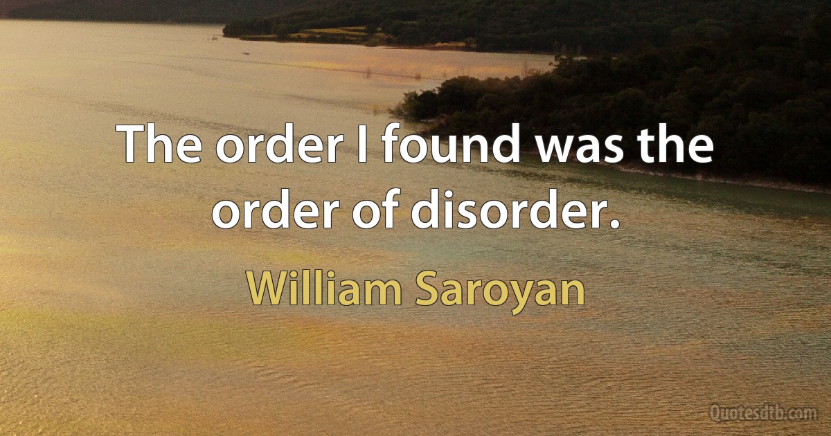 The order I found was the order of disorder. (William Saroyan)