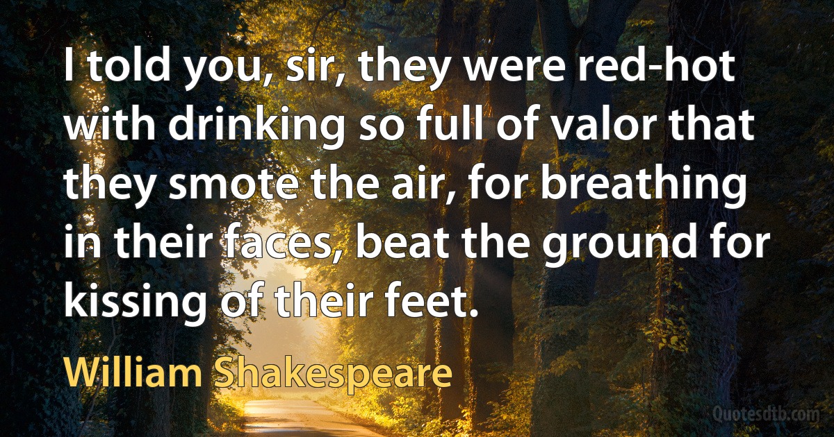 I told you, sir, they were red-hot with drinking so full of valor that they smote the air, for breathing in their faces, beat the ground for kissing of their feet. (William Shakespeare)