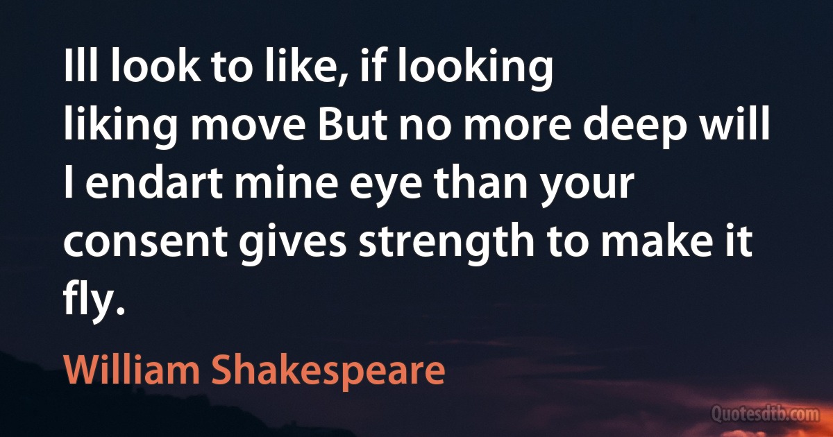 Ill look to like, if looking liking move But no more deep will I endart mine eye than your consent gives strength to make it fly. (William Shakespeare)