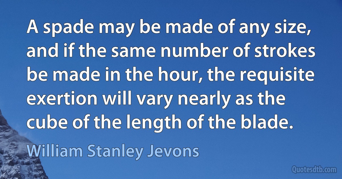 A spade may be made of any size, and if the same number of strokes be made in the hour, the requisite exertion will vary nearly as the cube of the length of the blade. (William Stanley Jevons)