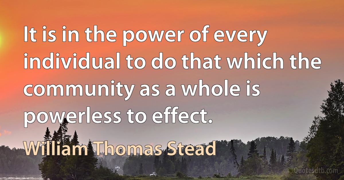 It is in the power of every individual to do that which the community as a whole is powerless to effect. (William Thomas Stead)