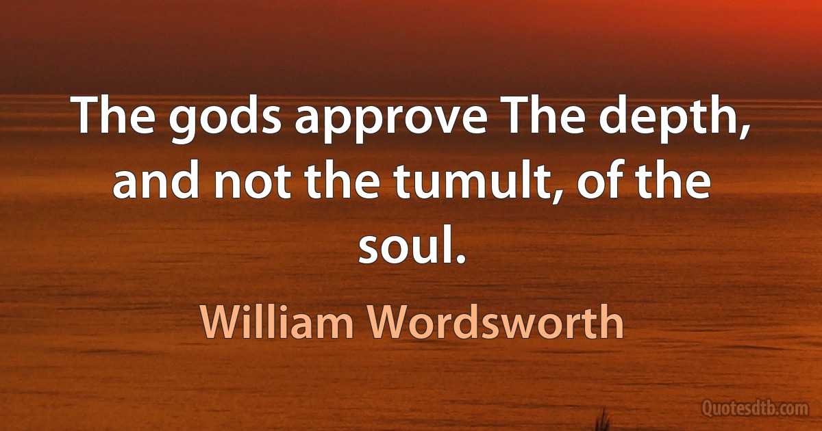 The gods approve The depth, and not the tumult, of the soul. (William Wordsworth)