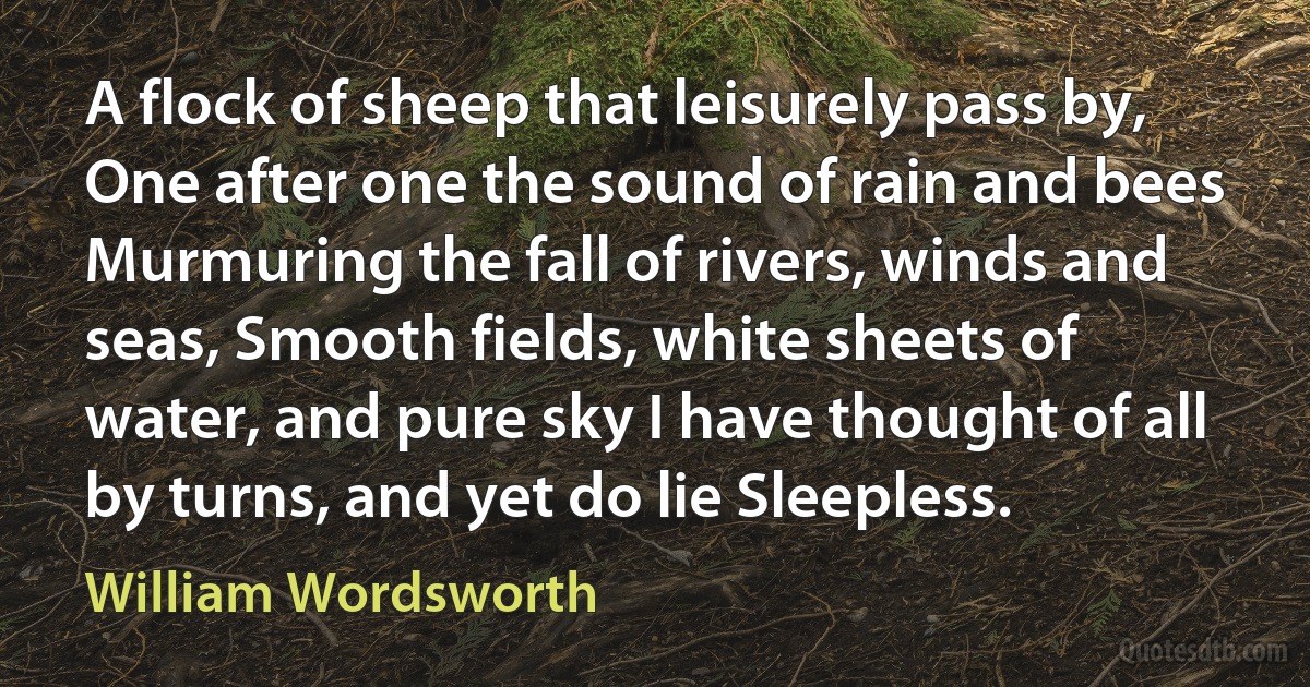 A flock of sheep that leisurely pass by, One after one the sound of rain and bees Murmuring the fall of rivers, winds and seas, Smooth fields, white sheets of water, and pure sky I have thought of all by turns, and yet do lie Sleepless. (William Wordsworth)